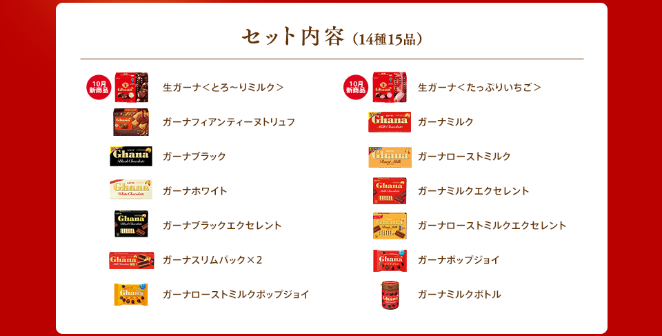 セット内容(14種15品) 10月新商品 生ガーナ<とろ〜りミルク>/10月新商品 生ガーナ<たっぷりいちご>/ガーナフィアンティーヌトリュフ/ガーナミルク/ガーナブラック/ガーナローストミルク/ガーナホワイト/ガーナミルクエクセレント/ガーナブラックエクセレント/ガーナローストミルクエクセレント/ガーナスリムパック×2/ガーナホップジョイ/ガーナローストミルクホップジョイ/ガーナミルクボトル