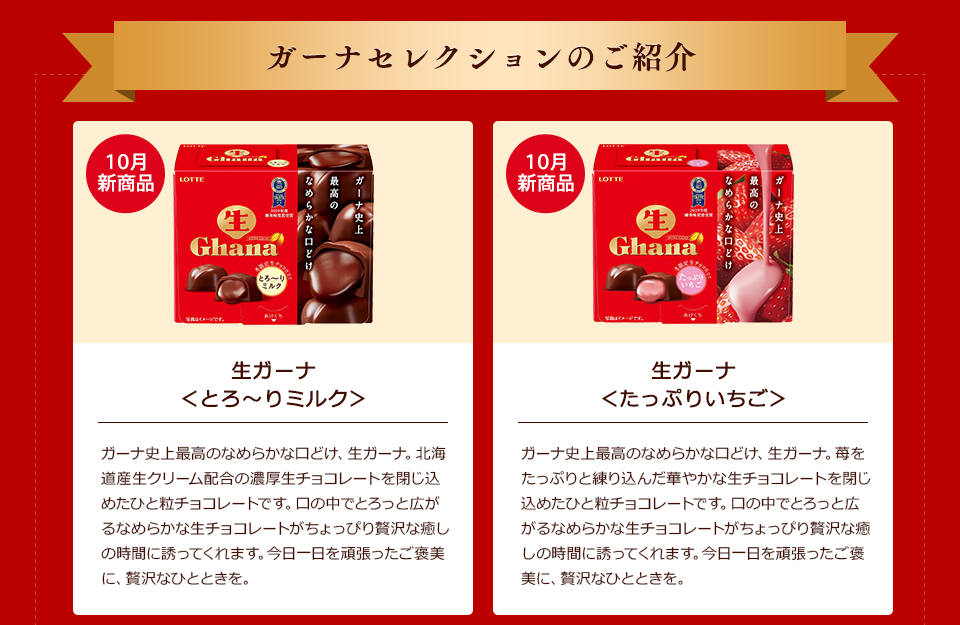ガーナセレクションのご紹介 10月新商品「生ガーナ<とろ〜りミルク>」ガーナ史上最高のなめらかな口どけ、生ガーナ。北海道産生クリーム配合の濃厚生チョコレートを閉じ込めたひと粒チョコレートです。口の中でとろっと広がるなめらかな生チョコレートがちょっぴり贅沢な癒しの時間に誘ってくれます。今日一日を頑張ったご褒美に、贅沢なひとときを。/10月新商品「生ガーナ<たっぷりいちご>」ガーナ史上最高のなめらかな口どけ、生ガーナ。苺をたっぷりと練り込んだ華やかな生チョコレートを閉じ込めたひと粒チョコレートです。口の中でとろっと広がるなめらかな生チョコレートがちょっぴり贅沢な癒しの時間に誘ってくれます。今日一日を頑張ったご褒美に、贅沢なひとときを。
