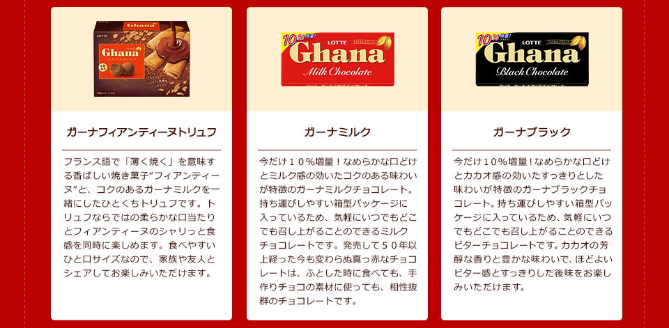 「ガーナフィアンティーヌトリュフ」フランス語で「薄く焼く」を意味する香ばしい焼き菓子“フィアンティーヌ”と、コクのあるガーナミルクを一緒にしたひとくちトリュフです。トリュフならではの柔らかな口当たりとフィアンティーヌのシャリっと食感を同時に楽しめます。食べやすいひと口サイズなので、家族や友人とシェアしてお楽しみいただけます。/「ガーナミルク」今だけ10%増量!なめらかな口どけとミルク感の効いたコクのある味わいが特徴のガーナミルクチョコレート。持ち運びしやすい箱型パッケージに入っているため、気軽にいつでもどこでも召し上がることのできるミルクチョコレートです。発売して50年以上経った今も変わらぬ真っ赤なチョコレートは、ふとした時に食べても、手作りチョコの素材に使っても、相性抜群のチョコレートです。/「ガーナブラック」今だけ10%増量!なめらかな口どけとカカオ感の効いたすっきりとした味わいが特徴のガーナブラックチョコレート。持ち運びしやすい箱型パッケージに入っているため、気軽にいつでもどこでも召し上がることのできるビターチョコレートです。カカオの芳醇な香りと豊かな味わいで、ほどよいビター感とすっきりした後味をお楽しみいただけます。
