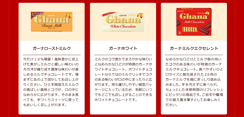 「ガーナローストミルク」今だけ10%増量!風味豊かに仕上げた焦がしミルクと優しい味わいのカカオが織り成す濃厚な味わいが楽しめるミルクチョコレートです。噛まずに舌の上で溶かしてお召し上がりください。ひと手間加えたミルクの香ばしい風味とコクが、口の中になめらかに広がります。そのまま食べても、手づくりスイーツに使ってもおいしく召し上がれます。/「ガーナホワイト」ミルクのコク豊かでまろやかな味わいとなめらかな口どけが特徴のガーナホワイトチョコレート。ホワイトチョコレートならではのミルクリッチでコクのある味わいが口の中にまったりと広がります。持ち運びしやすい箱型パッケージに入っているため、気軽にいつでもどこでも召し上がることのできるホワイトチョコレートです。/「ガーナミルクエクセレント」なめらかな口どけとミルク感の効いたコクのある味わいが特徴のガーナミルクチョコレート。食べやすいひと口サイズに個包装された26枚のガーナミルクを箱にぎっしり詰め込みました。手を汚さずに食べられ、ちょっとした休憩時間のリフレッシュにピッタリの商品です。ご自宅や職場での据え置き菓子としてお楽しみください。