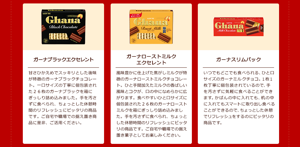 「ガーナブラックエクセレント」甘さひかえめでスッキリとした後味が特徴のガーナブラックチョコレート。一口サイズの丁寧に個包装された26枚のガーナブラックを箱にぎっしり詰め込みました。手を汚さずに食べられ、ちょっとした休憩時間のリフレッシュにピッタリの商品です。ご自宅や職場での据え置き商品に是非、ご活用ください。/「ガーナローストミルクエクセレント」風味豊かに仕上げた焦がしミルクが特徴のガーナローストミルクチョコレート。ひと手間加えたミルクの香ばしい風味とコクが、口の中になめらかに広がります。食べやすいひと口サイズに個包装された26枚のガーナローストミルクを箱にぎっしり詰め込みました。手を汚さずに食べられ、ちょっとした休憩時間のリフレッシュにピッタリの商品です。ご自宅や職場での据え置き菓子としてお楽しみください。/「ガーナスリムパック」 いつでもどこでも食べられる、ひと口サイズのガーナミルクチョコ。1枚1枚丁寧に個包装されているので、手を汚さずに気軽に食べることができます。かばんの中に入れても、机の中に入れてもスマートに取り出し食べることができるので、ちょっとした休憩でリフレッシュをするのにピッタリの商品です。