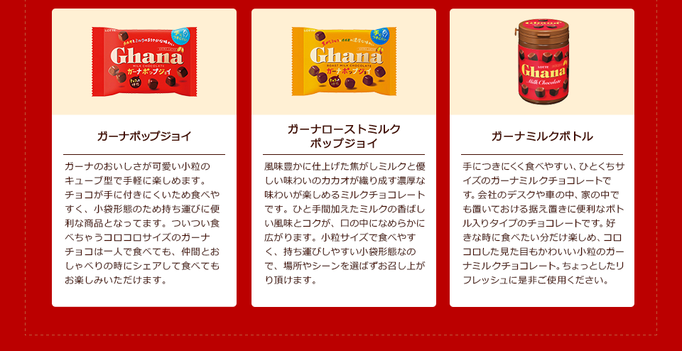 「ガーナホップジョイ」ガーナのおいしさが可愛い小粒のキューブ型で手軽に楽しめます。チョコが手に付きにくいため食べやすく、小袋形態のため持ち運びに便利な商品となってます。ついつい食べちゃうコロコロサイズのガーナチョコは一人で食べても、仲間とおしゃべりの時にシェアして食べてもお楽しみいただけます。/「ガーナローストミルクホップジョイ」風味豊かに仕上げた焦がしミルクと優しい味わいのカカオが織り成す濃厚な味わいが楽しめるミルクチョコレートです。ひと手間加えたミルクの香ばしい風味とコクが、口の中になめらかに広がります。小粒サイズで食べやすく、持ち運びしやすい小袋形態なので、場所やシーンを選ばずお召し上がり頂けます。/「ガーナミルクボトル」手につきにくく食べやすい、ひとくちサイズのガーナミルクチョコレートです。会社のデスクや車の中、家の中でも置いておける据え置きに便利なボトル入りタイプのチョコレートです。好きな時に食べたい分だけ楽しめ、コロコロした見た目もかわいい小粒のガーナミルクチョコレート。ちょっとしたリフレッシュに是非ご使用ください。