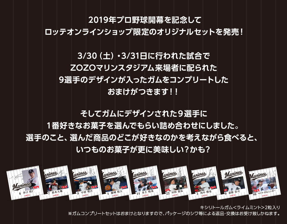 2019年プロ野球開幕を記念してロッテオンラインショップ限定のオリジナルセットを発売!3/30(土)・3/31(日)に行われた試合でZOZOマリンスタジアム来場者に配られた9選手のデザインが入ったガムをコンプリートしたおまけがつきます!そしてガムにデザインされた9選手に1番好きなお菓子を選んでもらい詰め合わせにしました。選手のこと、選んだ商品のどこが好きなのかを考えながら食べると、いつものお菓子が更に美味しい?かも?