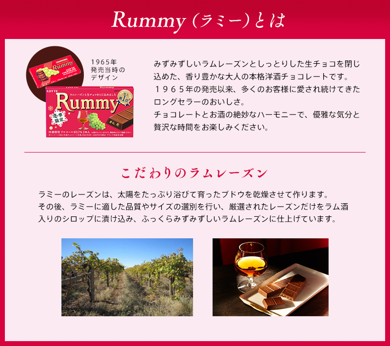 Rummy(ラミー)とは みずみずしいラムレーズンとしっとりした生チョコを閉じ込めた、香り豊かな大人の本格洋酒チョコレートです。1965年の発売以来、多くのお客様に愛され続けてきたロングセラーのおいしさ。チョコレートとお酒の絶妙なハーモニーで、優雅な気分と贅沢な時間をお楽しみ下さい。こだわりのラムレーズン ラミーのレーズンは、太陽をたっぷり浴びて育ったブドウを乾燥させて作ります。その後、ラミーに適した品質やサイズの選別を行い、厳選されたレーズンだけをラム酒入りのシロップに漬け込み、ふっくらみずみずしいラムレーズンに仕上げています。