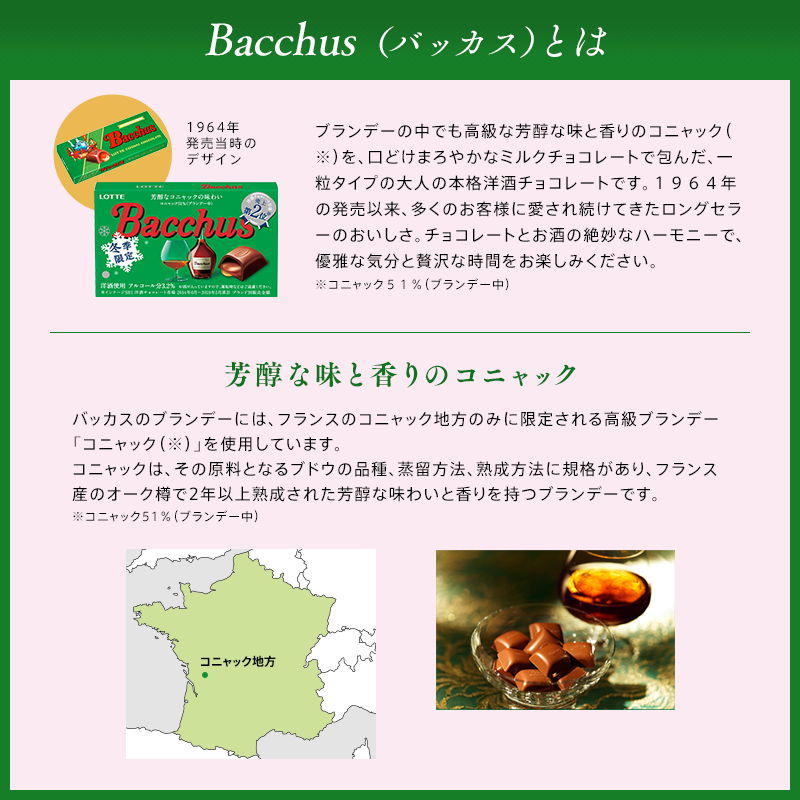 Bacchus(バッカス)とは ブランデーの中でも高級な芳醇な味と香りのコニャック(※)を、口どけまろやかなミルクチョコレートで包んだ、一粒タイプの大人の本格洋酒チョコレートです。1964年の発売以来、多くのお客様に愛され続けてきたロングセラーのおいしさ。チョコレートとお酒の絶妙なハーモニーで、優雅な気分と贅沢な時間をお楽しみください。※コニャック51%(ブランデー中) 芳醇な味と香りのコニャック バッカスのブランデーには、フランスのコニャック地方のみに限定される高級ブランデー「コニャック(※)」を使用しています。コニャックは、その原料となるブドウの品質、蒸留方法、熟成方法に規格があり、フランス産のオーク樽で2年以上熟成された芳醇な味わいと香りを持つブランデーです。※コニャック51%(ブランデー中)