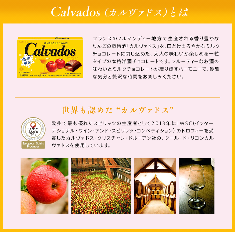 Calvados(カルヴァドス)とは フランスのノルマンディー地方で生産される香り豊かなりんごの蒸留酒「カルヴァドス」を、口どけまろやかなミルクチョコレートに閉じ込めた、大人の味わいが楽しめる一粒タイプの本格洋酒チョコレートです。フルーティなお酒の味わいとミルクチョコレートが織り成すハーモニーで、優雅な気分と贅沢な時間をお楽しみください。
