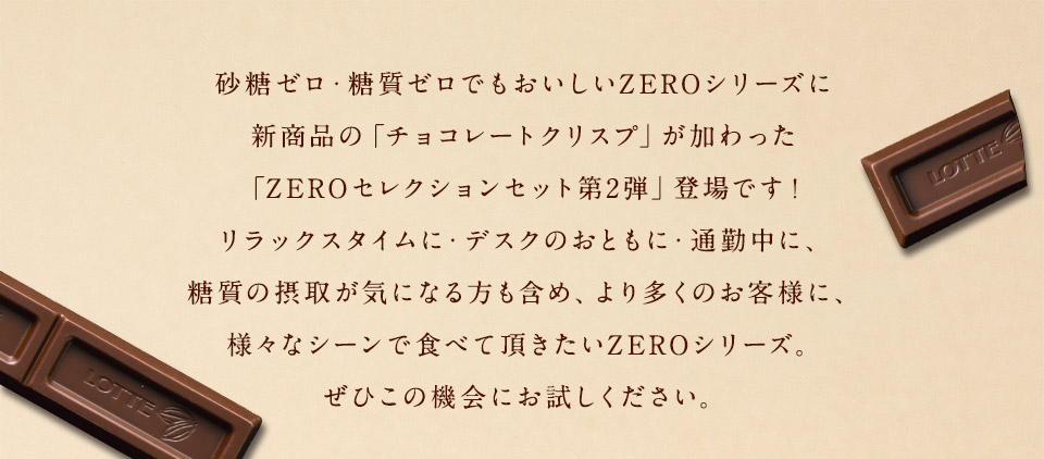 シュガーフリーのチョコレートで人気のZEROに新商品の「チョコレートクリスプ」が加わった「ZEROセレクションセット第2弾」登場です!リラックスタイムに・デスクのおともに・通勤中に、糖質の摂取が気になる方も含め、より多くのお客様に、様々なシーンで食べていただきたいZEROシリーズ。ぜひこの機会にお試しください。