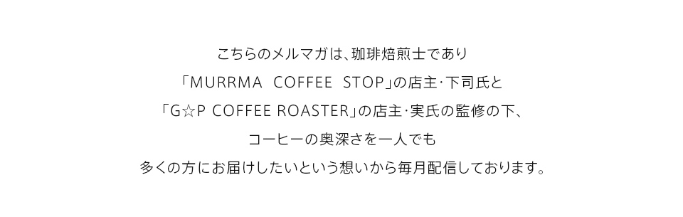 こちらのメルマガは、珈琲焙煎士であり「MURRMA COFFEE STOP」の店主・下司氏と
「G☆P COFFEE ROASTER」の店主・実氏の監修の下、コーヒーの奥深さを一人でも多くの方にお届けしたいという想いから毎月配信しております。