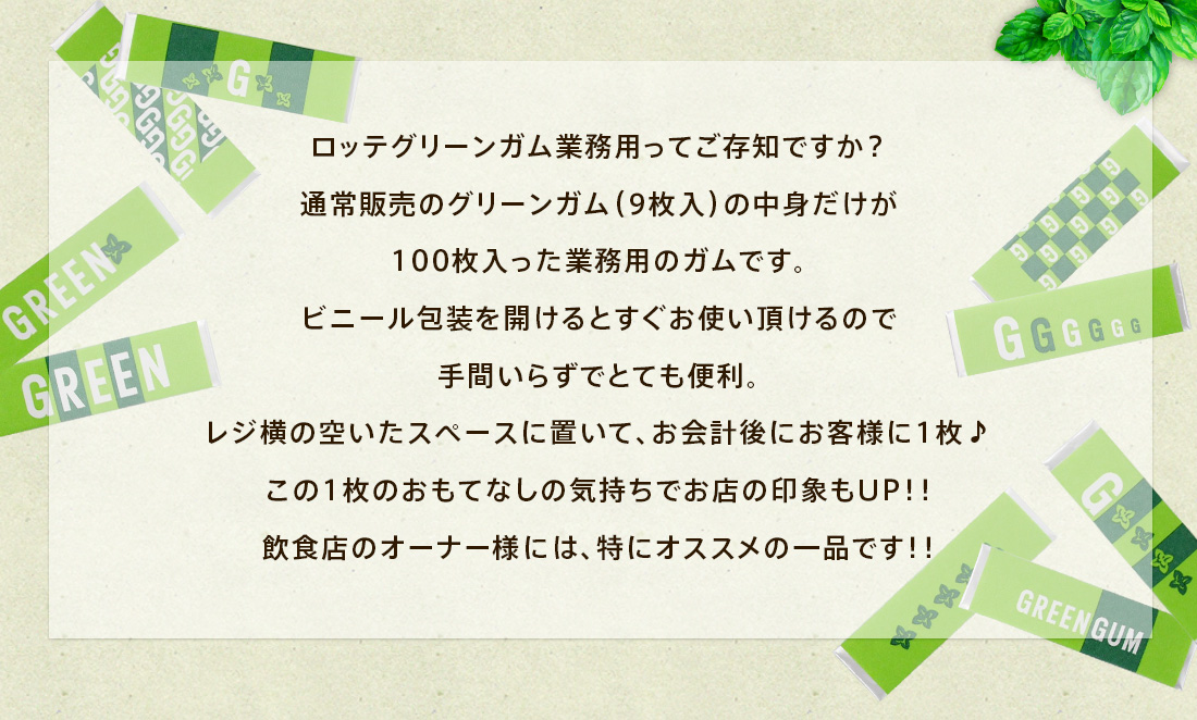 ロッテグリーンガム業務用ってご存知ですか？通常販売のグリーンガム（9枚入）の中身だけが100枚入った業務用のガムです。ビニール包装を開けるとすぐお使い頂けるので手間いらずでとても便利。レジ横の空いたスペースに置いて、お会計後にお客様に1枚♪
この1枚のおもてなしの気持ちでお店の印象もUP！！飲食店のオーナー様には、特にオススメの一品です！！