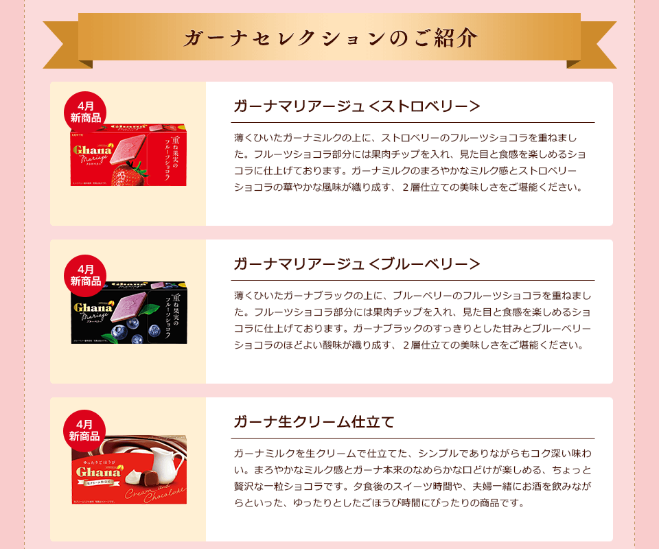ガーナセレクションのご紹介 4月新商品「ガーナマリアージュ<ストロベリー>」薄くひいたガーナミルクの上に、ストロベリーのフルーツショコラを重ねました。フルーツショコラ部分には果肉チップを入れ、見た目と食感を楽しめるショコラに仕上げております。ガーナミルクのまろやかなミルク感とストロベリーショコラの華やかな風味が織り成す、2層仕立ての美味しさをご堪能ください。/4月新商品「ガーナマリアージュ<ブルーベリー>」薄くひいたガーナブラックの上に、ブルーベリーのフルーツショコラを重ねました。フルーツショコラ部分には果肉チップを入れ、見た目と食感を楽しめるショコラに仕上げております。ガーナブラックのすっきりとした甘みとブルーベリーショコラのほどよい酸味が織り成す、2層仕立ての美味しさをご堪能ください。/4月新商品「ガーナ生クリーム仕立て」ガーナミルクを生クリームで仕立てた、シンプルでありながらもコク深い味わい。まろやかなミルク感とガーナ本来のなめらかな口どけが楽しめる、ちょっと贅沢な一粒ショコラです。夕食後のスイーツ時間や、夫婦一緒にお酒を飲みながらといった、ゆったりとしたごほうび時間にぴったりの商品です。