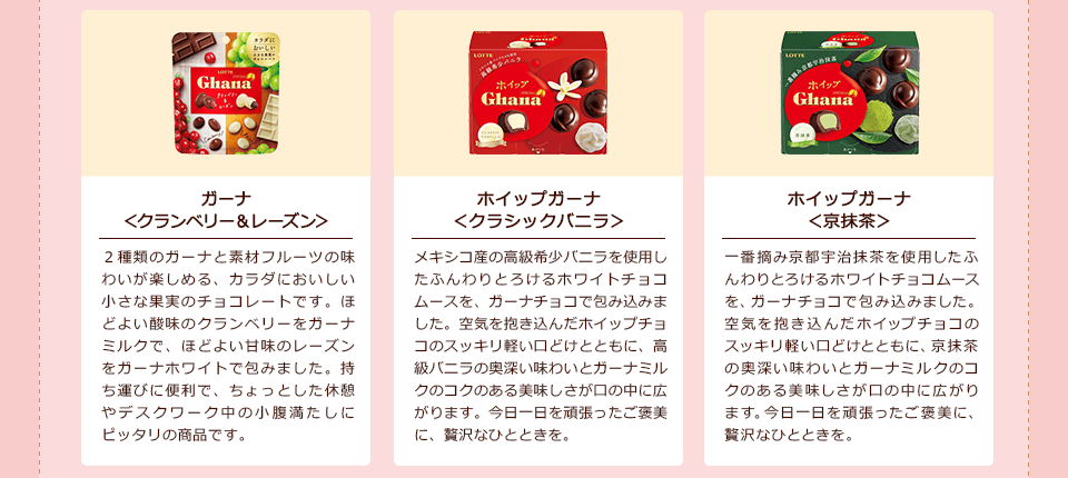 「ガーナ<クランベリー&レーズン>」2種類のガーナと素材フルーツの味わいが楽しめる、カラダにおいしい小さな果実のチョコレートです。ほどよい酸味のクランベリーをガーナミルクで、ほどよい甘味のレーズンをガーナホワイトで包みました。持ち運びに便利で、ちょっとした休憩やデスクワーク中の小腹満たしにピッタリの商品です。/「ホイップガーナ<クラシックバニラ>」メキシコ産の高級希少バニラを使用したふんわりとろけるホワイトチョコムースを、ガーナチョコで包み込みました。空気を抱き込んだホイップチョコのスッキリ軽い口どけとともに、高級バニラの奥深い味わいとガーナミルクのコクのある美味しさが口の中に広がります。今日一日を頑張ったご褒美に、贅沢なひとときを。/「ホイップガーナ<京抹茶>」一番摘み京都宇治抹茶を使用したふんわりとろけるホワイトチョコムースを、ガーナチョコで包み込みました。空気を抱き込んだホイップチョコのスッキリ軽い口どけとともに、京抹茶の奥深い味わいとガーナミルクのコクのある美味しさが口の中に広がります。今日一日を頑張ったご褒美に、贅沢なひとときを。