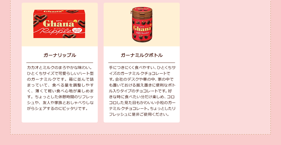 「ガーナリップル」カカオとミルクのまろやかな味わい。ひとくちサイズで可愛らしいハート型のガーナミルクです。箱に並んで詰まっていて、食べる量を調整しやすく、薄くて軽い食べ心地が楽しめます。ちょっとした休憩時間のリフレッシュや、友人や家族とおしゃべりしながらシェアするのにピッタリです。/「ガーナミルクボトル」手につきにくく食べやすい、ひとくちサイズのガーナミルクチョコレートです。会社のデスクや車の中、家の中でも置いておける据え置きに便利なボトル入りタイプのチョコレートです。好きな時に食べたい分だけ楽しめ、コロコロした見た目もかわいい小粒のガーナミルクチョコレート。ちょっとしたリフレッシュに是非ご使用ください。