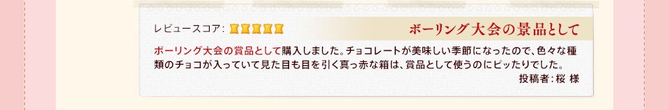 「ボーリング大会の景品として」ボーリング大会の賞品として購入しました。チョコレートが美味しい季節になったので、色々な種類のチョコが入っていて見た目も目を引く真っ赤な箱は、賞品として使うのにピッたりでした。投稿者:桜 様
