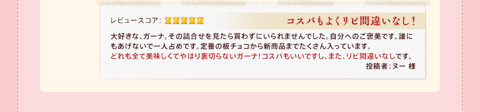 「コスパもよくリピ間違いなし!」大好きな、ガーナ。その詰合せを見たら買わずにいられませんでした。自分へのご褒美です。誰にもあげないで一人占めです。定番の板チョコから新商品までたくさん入っています。どれも全て美味しくてやはり裏切らないガーナ!コスパもいいですし、また、リピ間違いなしです。投稿者:ヌー 様