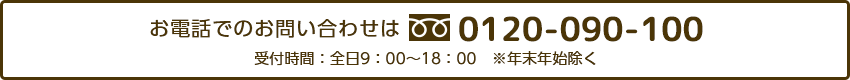 お電話でのお問い合わせは0120-090-100 受付時間:全日9:00~18:00 ※年末年始除く