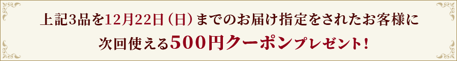 上記3品を12月22日（日）までのお届け指定をされたお客様に、次回使える500円クーポンプレゼント！