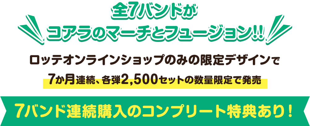 全7バンドがコアラのマーチとフュージョン!!ロッテオンラインショップのみの限定デザインで 7か月連続、各弾2,500セットの数量限定で発売 7バンド連続購入のコンプリート特典あり!