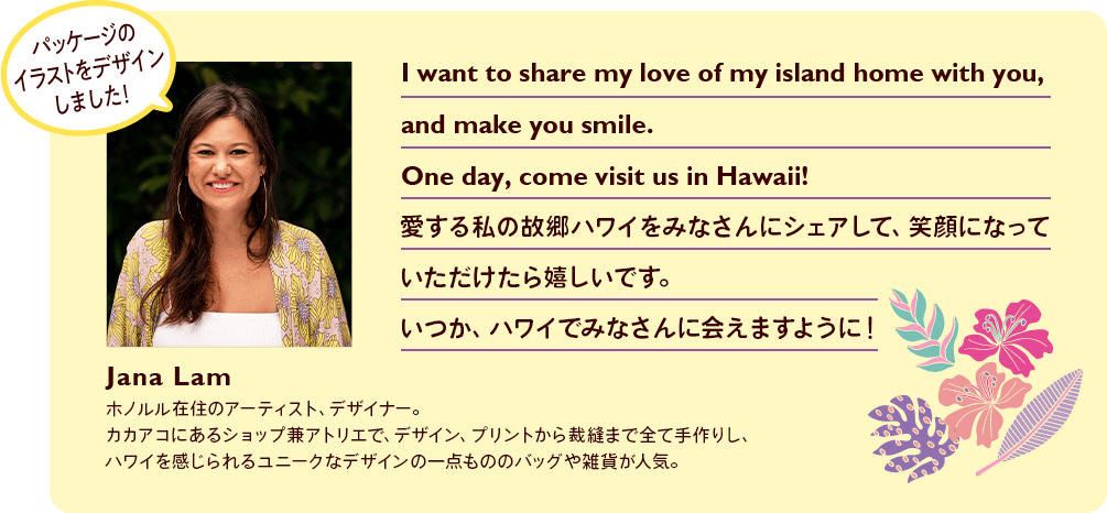 I want to share my love of my island home with you, and make you smile. One day, come visit us in Hawaii! 愛する私の故郷ハワイをみなさんにシェアして、笑顔になっていただけたら嬉しいです。いつか、ハワイでみなさんに会えますように！ Jana Lam ホノルル在住のアーティスト、デザイナー。カカアコにあるショップ兼アトリエで、デザイン、プリントから裁縫まで全て手作りし、ハワイを感じられるユニークなデザインの一点もののバッグや雑貨が人気。