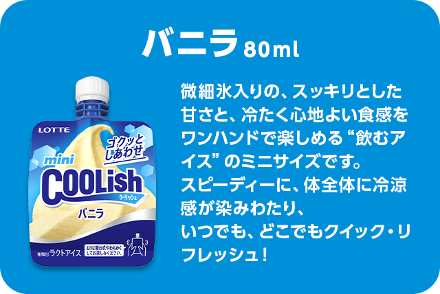 バニラ 80ml 微細氷入りの、スッキリとした甘さと、冷たく心地よい食感をワンハンドで楽しめる“飲むアイス”のミニサイズです。スピーディーに、体全体に冷涼感が染みわたり、いつでも、どこでもクイック・リフレッシュ！
