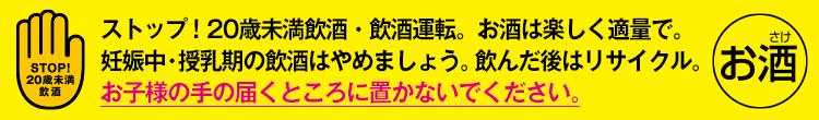 ストップ！20歳未満飲酒・飲酒運転。お酒は楽しく適量で。妊娠中・授乳期の飲酒はやめましょう。飲んだ後はリサイクル。お子様の手の届くところに置かないでください。