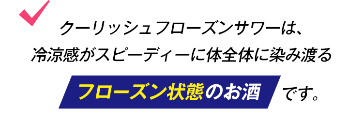 クーリッシュフローズンサワーは、冷涼感がスピーディーに体全体に染み渡るフローズン状態のお酒です