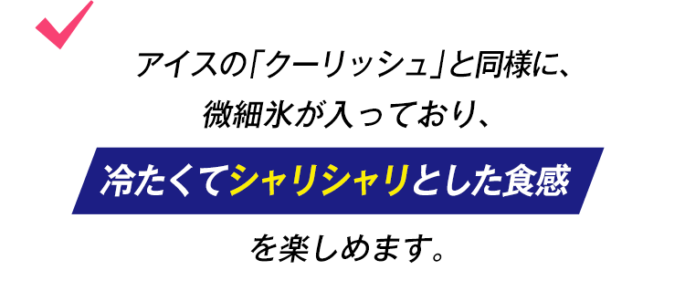 アイスの「クーリッシュ」と同様に、微細氷が入っており、冷たくてシャリシャリとした食感を楽しめます。