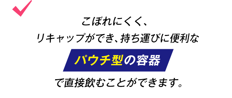 こぼれにくく、リキャップができ、持ち運びに便利なパウチ型の容器で直接飲むことができます。