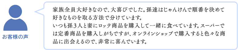 家族全員大好きなので、大喜びでした。孫達はじゃんけんで順番を決めて
好きなものを取る方法で分けています。いつも孫３人と妻にロッテ商品を購入して一緒に食べています。スーパーでは定番商品を購入しがちですが、オンラインショップで購入すると色々な商品に出会えるので、非常に喜んでいます。