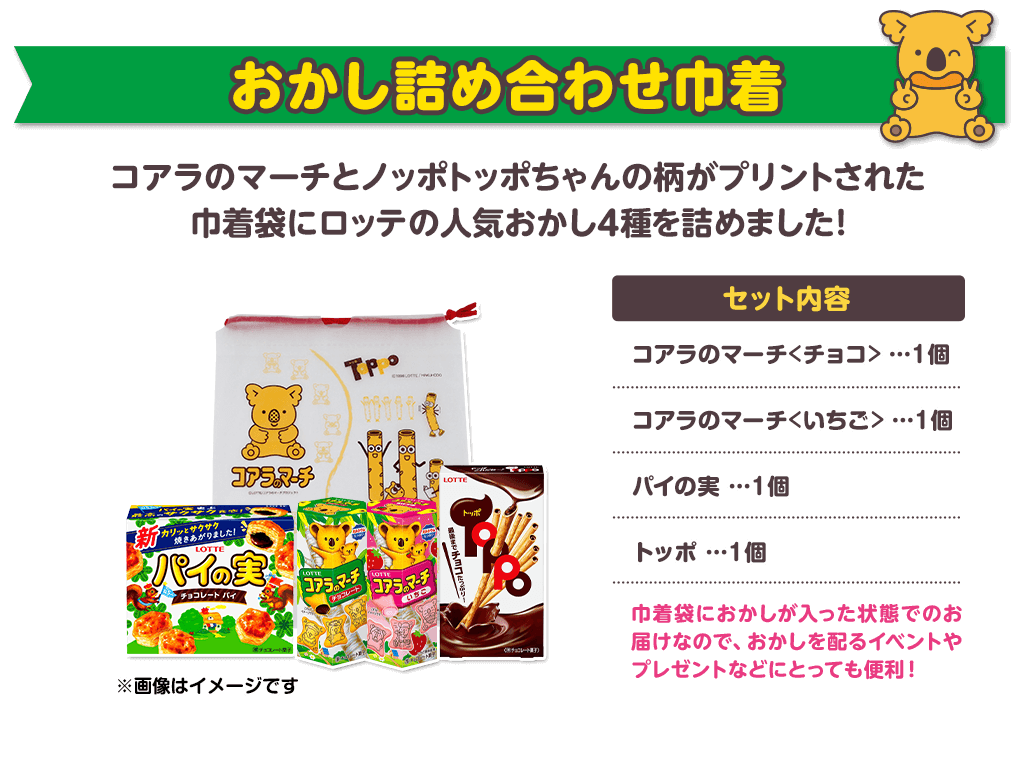 おかし詰め合わせ巾着 セット内容:コアラのマーチ<チョコ> 1個、コアラのマーチ<いちご> 1個、パイの実 1個、トッポ 1個 巾着袋におかしが入った状態でのお届けなので、おかしを配るイベントやプレゼントなどにとっても便利!