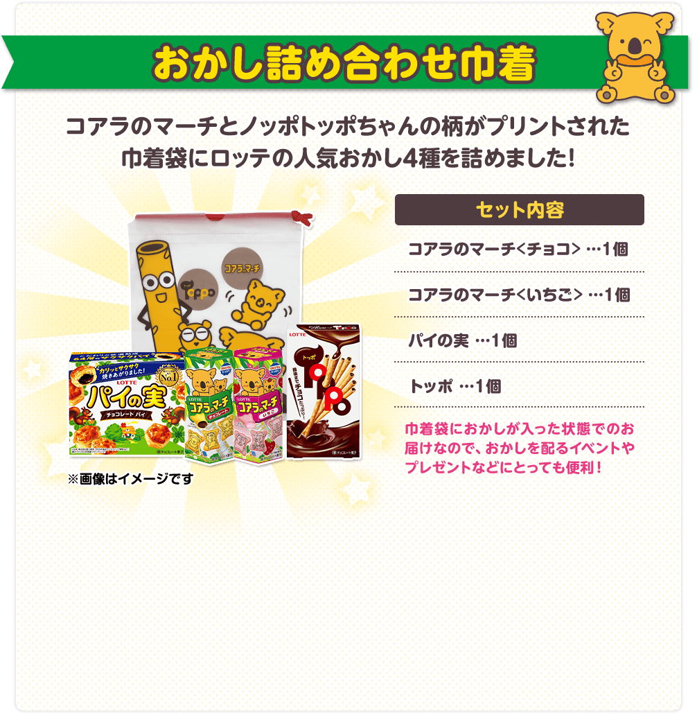 おかし詰め合わせ巾着 セット内容：コアラのマーチ＜チョコ＞ １個、コアラのマーチ＜いちご＞ １個、パイの実 １個、トッポ １個　巾着袋におかしが入った状態でのお届けなので、おかしを配るイベントやプレゼントなどにとっても便利！
