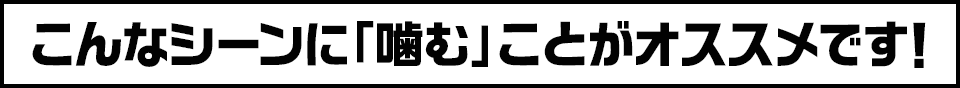 こんなシーンに「噛む」ことがオススメです!
