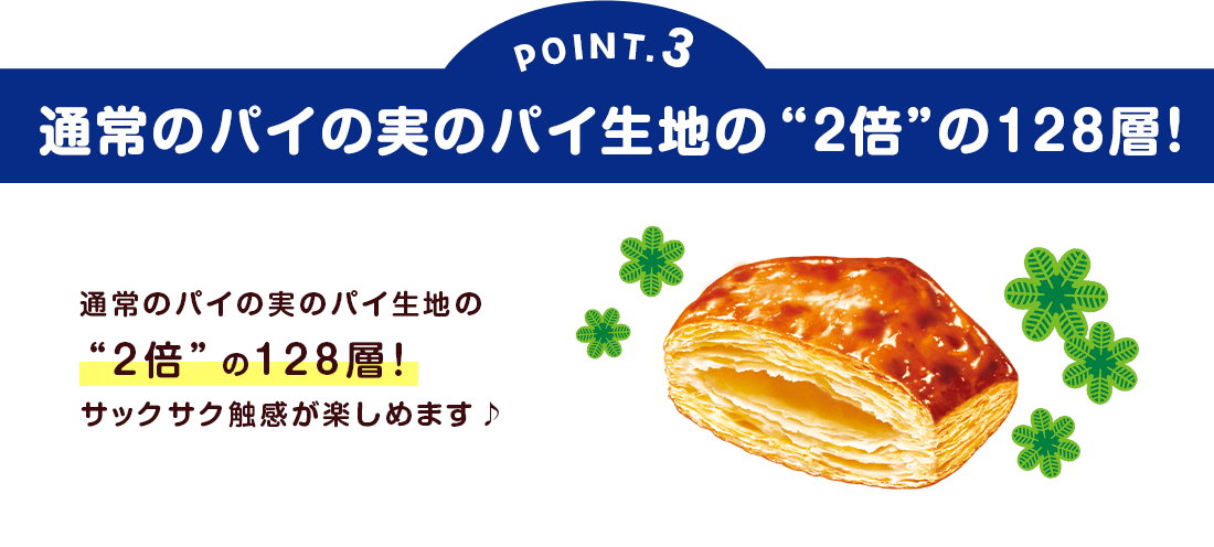 POINT3：通常のパイの実のパイ生地の“2倍”の128層！
通常のパイの実のパイ生地の“2倍”の128層！サックサク触感が楽しめます♪