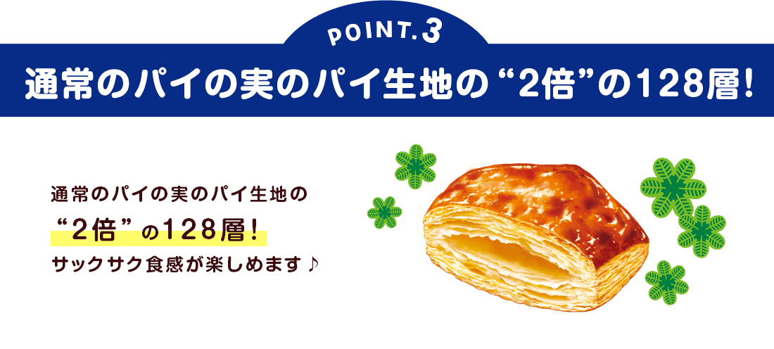 POINT3：通常のパイの実のパイ生地の“2倍”の128層！
通常のパイの実のパイ生地の“2倍”の128層！サックサク食感が楽しめます♪