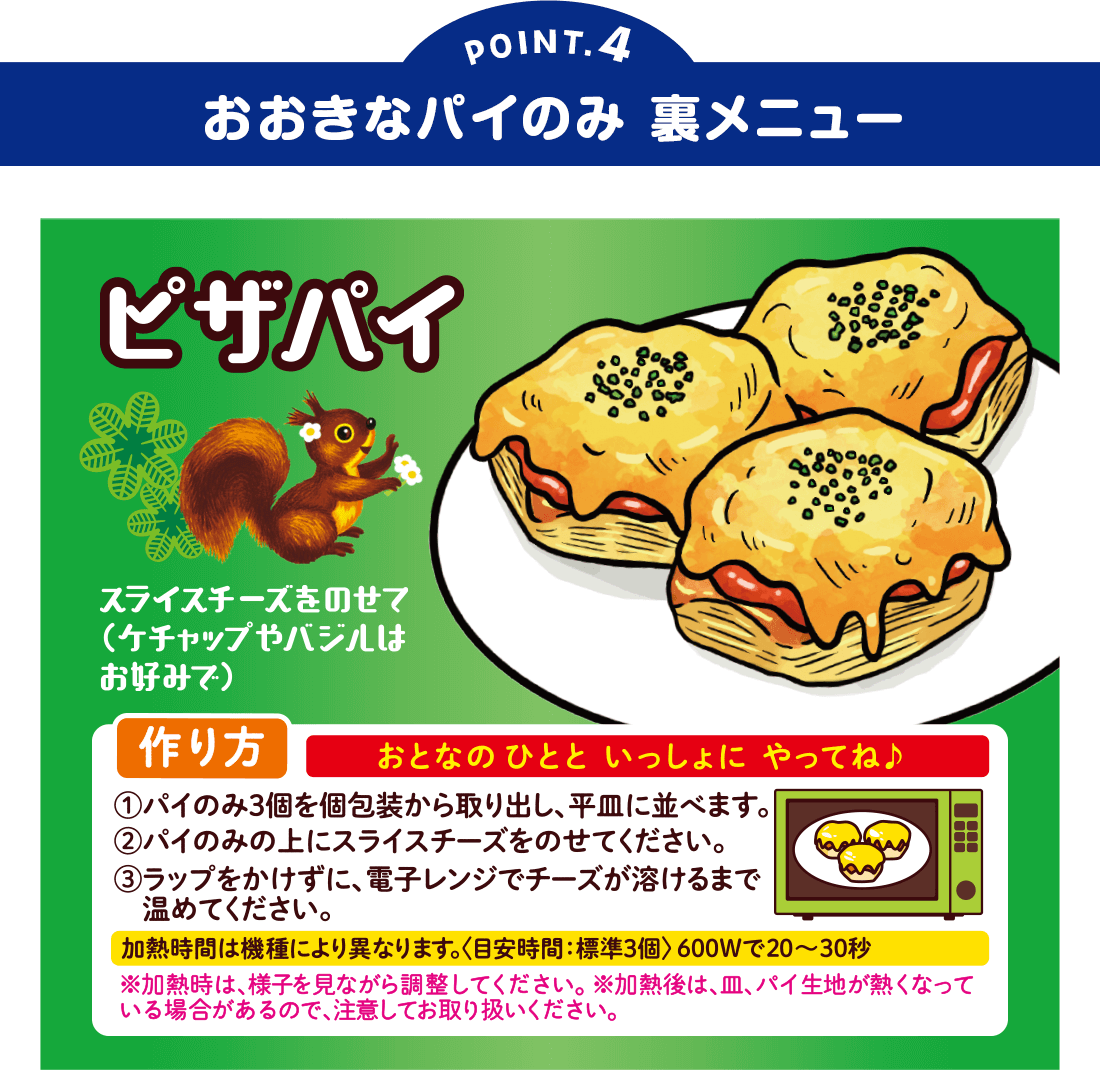 POINT4:おおきなパイのみ 裏メニュー
ピザパイ スライスチーズをのせて(ケチャップやバジルはお好みで)