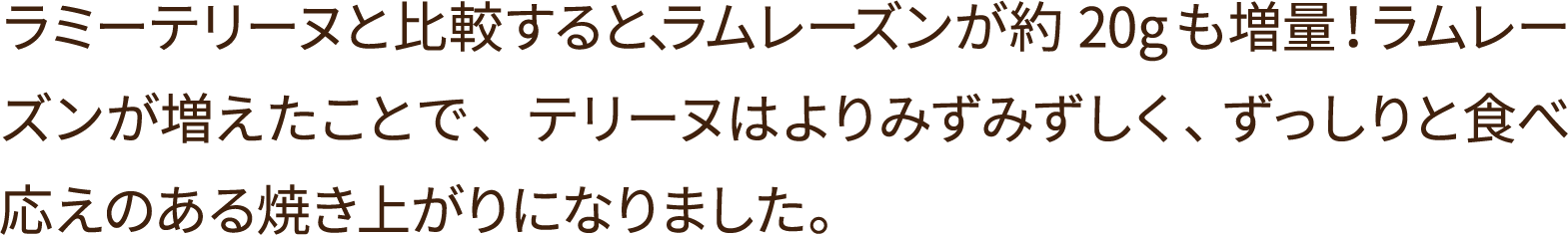 ラミーテリーヌと比較すると、ラムレーズンが約20ｇも増量！ラムレーズンが増えたことで、テリーヌはよりみずみずしく、ずっしりと食べ応えのある焼き上がりになりました。