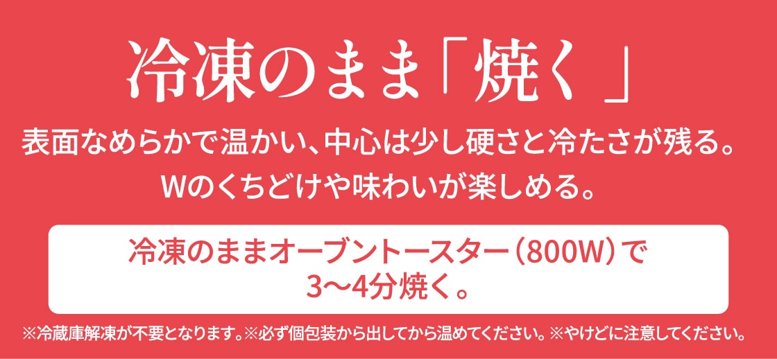 表面なめらかで温かい、中心は少し硬さと冷たさが残る。Wの口溶けや味わいが楽しめる。冷凍のままオーブントースター（800w）で3～4分焼く。