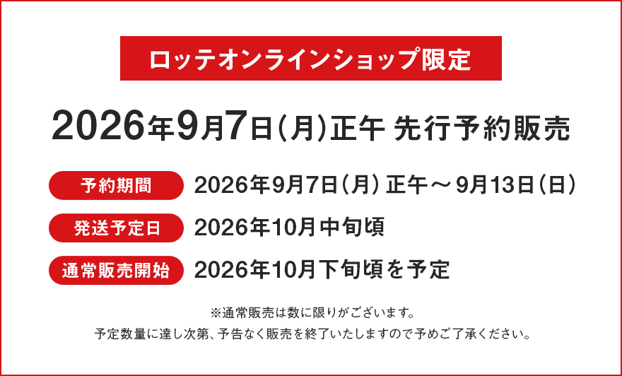 ロッテオンラインショップ限定 2026年8月17日（月）正午先行予約販売 予約期間：2026年9月7日（月）正午～9月13日（日） 発送予定日：2026年10月中旬頃 通常販売開始：2026年10月下旬頃 ※通常販売は数に限りがございます。予定数量に達し次第、予告なく販売を終了いたしますので予めご了承ください。