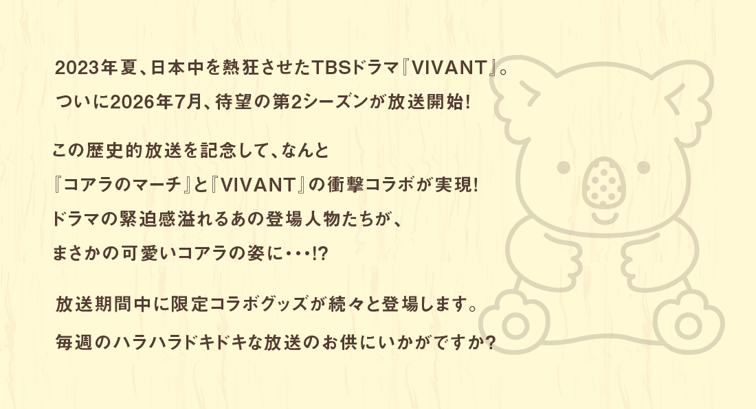 2023年夏、日本中を熱狂させたTBSドラマ『VIVANT』。ついに2026年7月、待望の第2シーズンが放送開始！この歴史的放送を記念して、なんと『コアラのマーチ』と『VIVANT』の衝撃コラボが実現！ドラマの緊迫感溢れるあの登場人物たちが、まさかの可愛いコアラの姿に・・・！？放送期間中に限定コラボグッズが続々と登場します。毎週のハラハラドキドキな放送のお供にいかがですか？