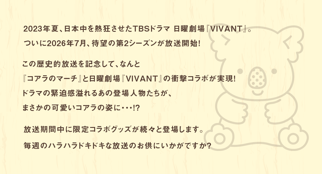 2023年夏、日本中を熱狂させたTBSドラマ 日曜劇場『VIVANT』。ついに2026年7月、待望の第2シーズンが放送開始！この歴史的放送を記念して、なんと『コアラのマーチ』と日曜劇場『VIVANT』の衝撃コラボが実現！ドラマの緊迫感溢れるあの登場人物たちが、まさかの可愛いコアラの姿に・・・！？放送期間中に限定コラボグッズが続々と登場します。毎週のハラハラドキドキな放送のお供にいかがですか？