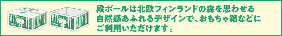 段ボールは北欧フィンランドの森を思わせる自然感あふれるデザインで、おもちゃ箱などにご利用いただけます。