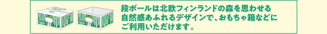 段ボールは北欧フィンランドの森を思わせる自然感あふれるデザインで、おもちゃ箱などにご利用いただけます。