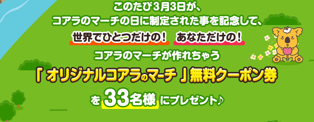 このたび3月3日が、コアラのマーチの日に制定されたことを記念して、世界でひとつだけの！あなただけの！コアラのマーチが作れちゃう「オリジナルコアラのマーチ」無料クーポン券を33名様にプレゼント♪
