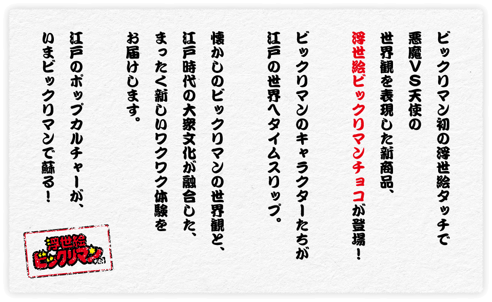 ビックリマン初の浮世絵タッチで悪魔VS天使の世界観を表現した新商品、浮世絵ビックリマンチョコが登場！ビックリマンのキャラクターたちが江戸の世界へタイムスリップ。懐かしのビックリマンの世界観と、江戸時代の大衆文化が融合した、まったく新しいワクワク体験をお届けします。江戸のポップカルチャーが、いまビックリマンで蘇る！