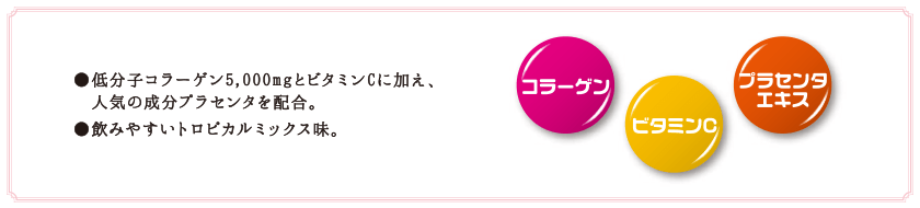 ●低分子コラーゲン5,000mgとビタミンCに加え、人気のプラセンタを配合。 ●飲みやすいトロピカルミックス味。