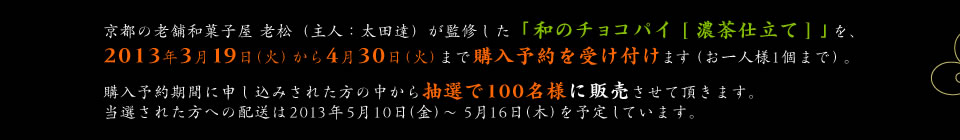 京都の老舗和菓子屋 老松（主人：太田達）が監修した「和のチョコパイ [ 濃茶仕立て ] 」を、2013年3月19日（火）から4月30日（火）まで購入予約を受け付けます（お一人様1個まで）。購入予約期間に申し込みされた方の中から抽選で100名様に販売させて頂きます。当選された方への配送は2013年5月10日(金)〜5月16日(木)を予定しています。