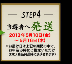 STEP4 当選者へ発送 2013年5月10日(金)〜5月16日(木)　※お届け日は上記の期間の中で、お申込時にご指定頂けます。（商品発送時に決済されます）