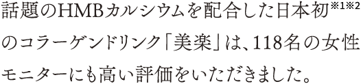 話題のHMBカルシウムを配合した日本初※1※2のコラーゲンドリンク「美楽」は、118名の女性モニターにも高い評価をいただきました。