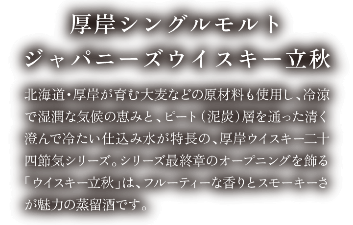 厚岸シングルモルトジャパニーズウイスキー立秋 北海道・厚岸が育む大麦などの原材料、冷涼で湿潤な気候の恵みと、ピート(泥炭)を含んだ仕込み水が特長の、厚岸シングルモルト24節気シリーズ。シリーズ最終章のオープニングを飾る「ウイスキー立秋」は、フルーティーな香りとスモーキーさが魅力の蒸溜酒です。
                                        