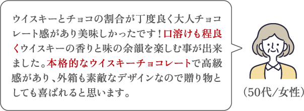 ウイスキーとチョコの割合が丁度良く大人チョコレート感があり美味しかったです！口溶けも程良くウイスキーの香りと味の余韻を楽しむ事が出来ました。本格的なウイスキーチョコレートで高級感があり、外箱も素敵なデザインなので贈り物としても喜ばれると思います。